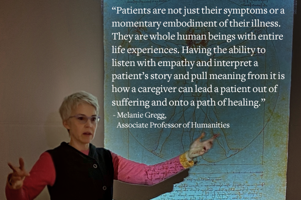 “Patients are not just their symptoms or a momentary embodiment of their illness. They are whole human beings with entire life experiences. Having the ability to listen with empathy and interpret a patient’s story and pull meaning from it is how a caregiver can lead a patient out of suffering and onto a path of healing.” - Melanie Gregg, Associate Professor of Humanities